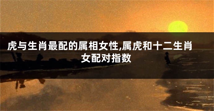 虎与生肖最配的属相女性,属虎和十二生肖女配对指数