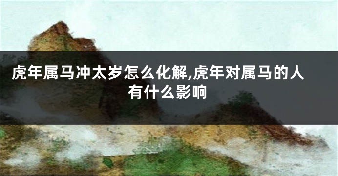 虎年属马冲太岁怎么化解,虎年对属马的人有什么影响