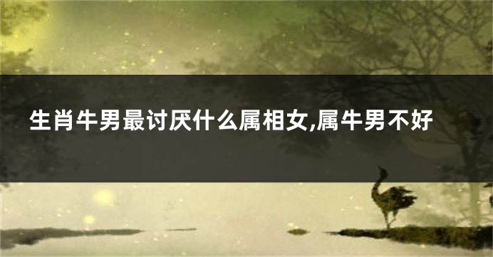 生肖牛男最讨厌什么属相女,属牛男不好
