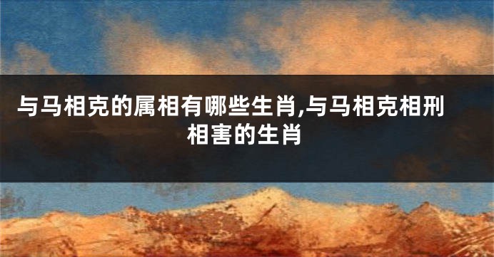 与马相克的属相有哪些生肖,与马相克相刑相害的生肖