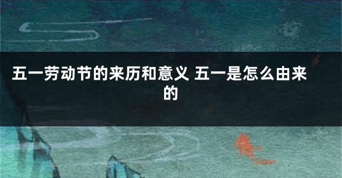 五一劳动节的来历和意义 五一是怎么由来的