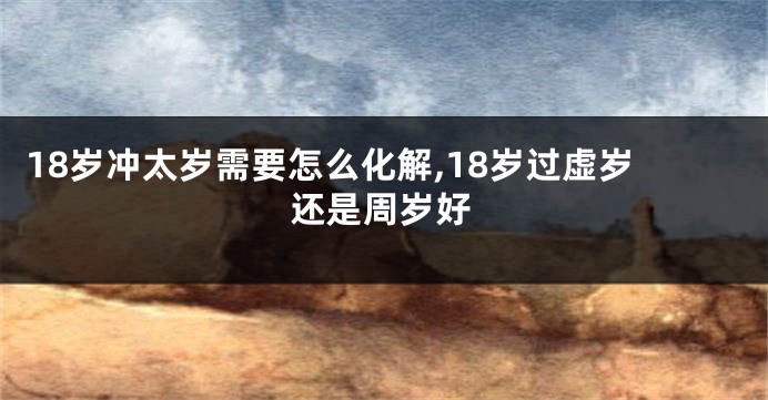 18岁冲太岁需要怎么化解,18岁过虚岁还是周岁好
