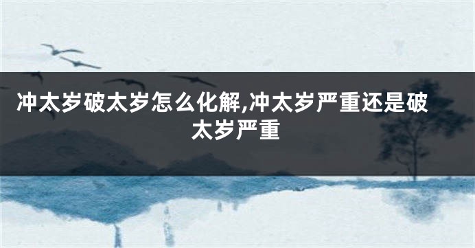 冲太岁破太岁怎么化解,冲太岁严重还是破太岁严重