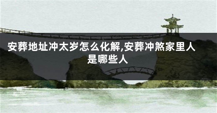 安葬地址冲太岁怎么化解,安葬冲煞家里人是哪些人