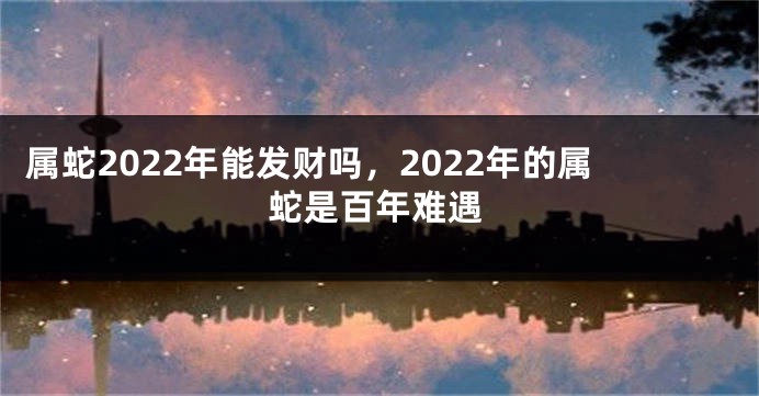 属蛇2022年能发财吗，2022年的属蛇是百年难遇