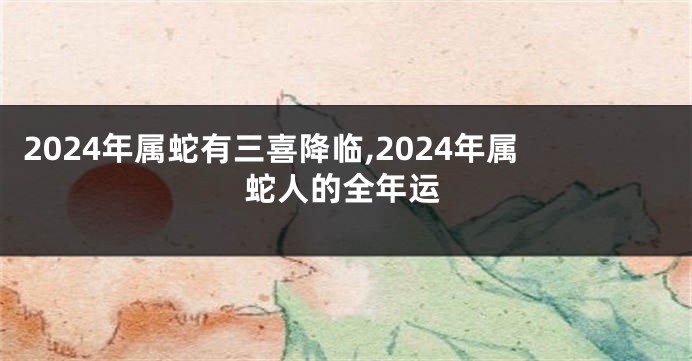 2024年属蛇有三喜降临,2024年属蛇人的全年运