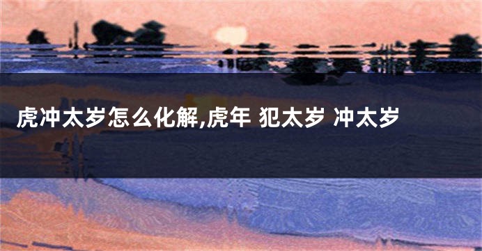 虎冲太岁怎么化解,虎年 犯太岁 冲太岁