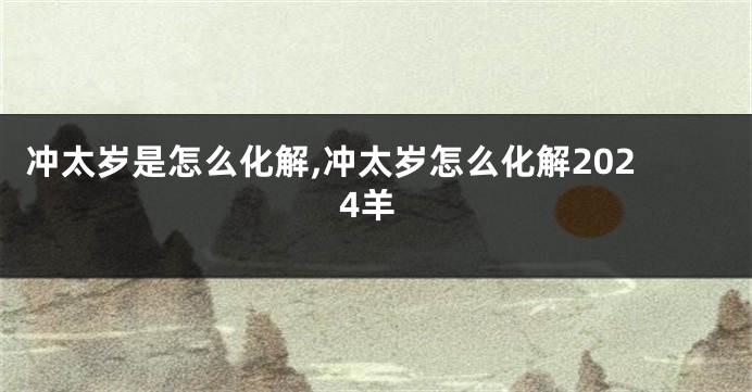 冲太岁是怎么化解,冲太岁怎么化解2024羊