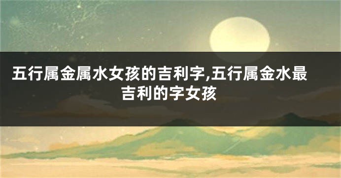五行属金属水女孩的吉利字,五行属金水最吉利的字女孩