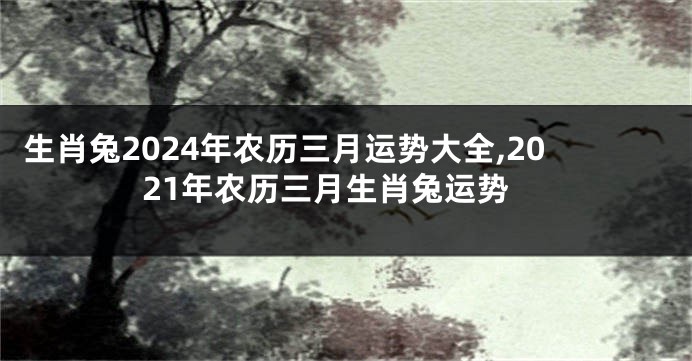 生肖兔2024年农历三月运势大全,2021年农历三月生肖兔运势