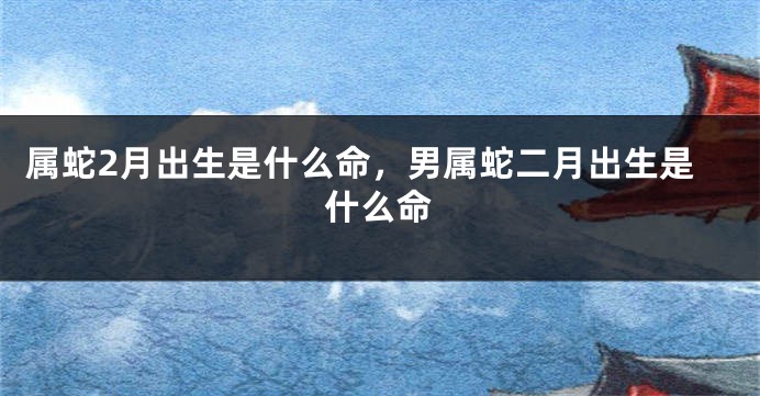 属蛇2月出生是什么命，男属蛇二月出生是什么命