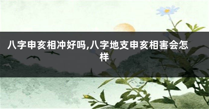 八字申亥相冲好吗,八字地支申亥相害会怎样