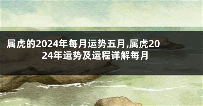 属虎的2024年每月运势五月,属虎2024年运势及运程详解每月