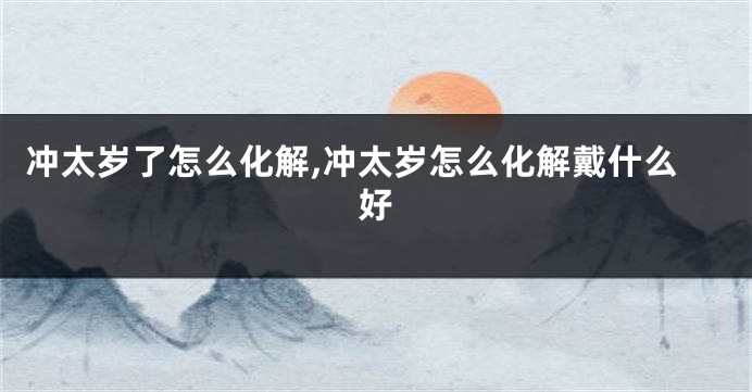 冲太岁了怎么化解,冲太岁怎么化解戴什么好
