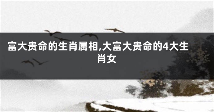 富大贵命的生肖属相,大富大贵命的4大生肖女