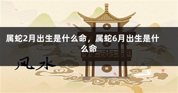 属蛇2月出生是什么命，属蛇6月出生是什么命