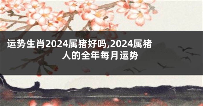 运势生肖2024属猪好吗,2024属猪人的全年每月运势