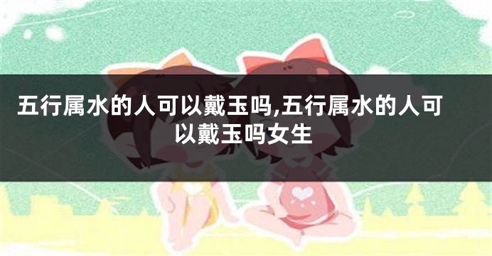 五行属水的人可以戴玉吗,五行属水的人可以戴玉吗女生