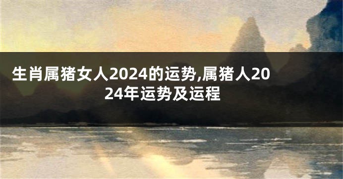 生肖属猪女人2024的运势,属猪人2024年运势及运程