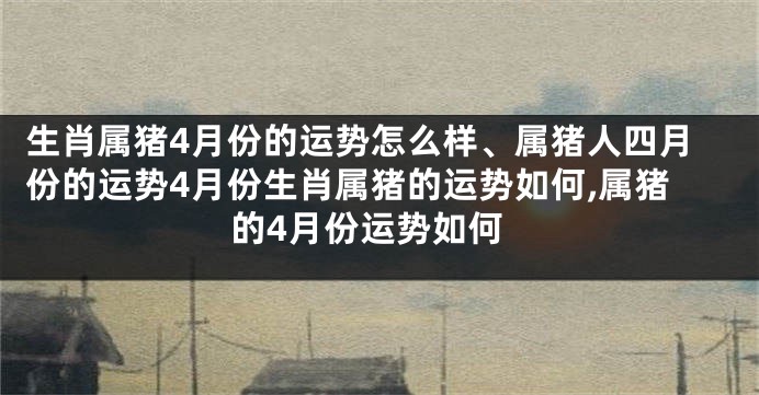 生肖属猪4月份的运势怎么样、属猪人四月份的运势4月份生肖属猪的运势如何,属猪的4月份运势如何