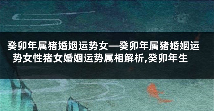 癸卯年属猪婚姻运势女—癸卯年属猪婚姻运势女性猪女婚姻运势属相解析,癸卯年生