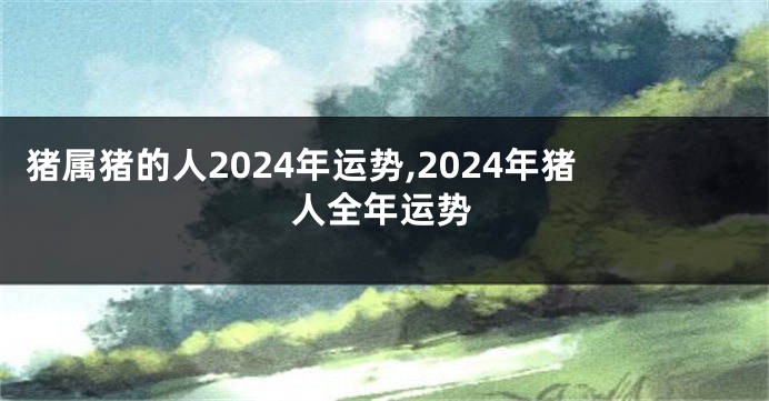 猪属猪的人2024年运势,2024年猪人全年运势