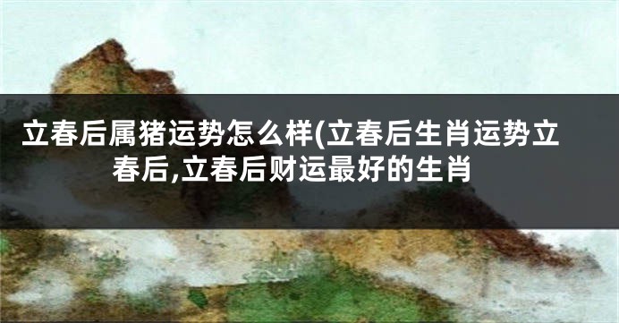 立春后属猪运势怎么样(立春后生肖运势立春后,立春后财运最好的生肖