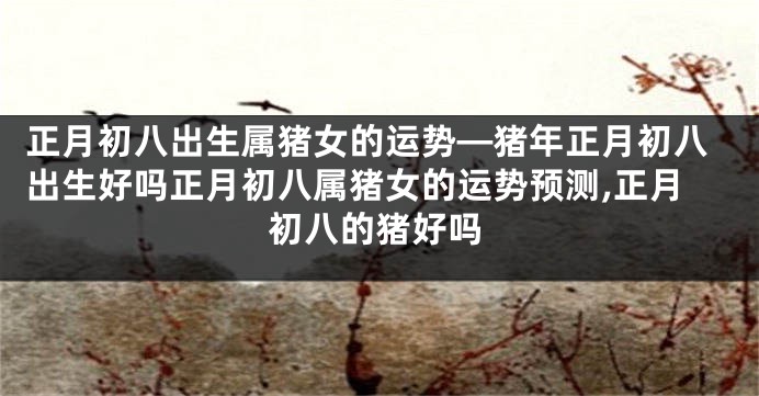 正月初八出生属猪女的运势—猪年正月初八出生好吗正月初八属猪女的运势预测,正月初八的猪好吗