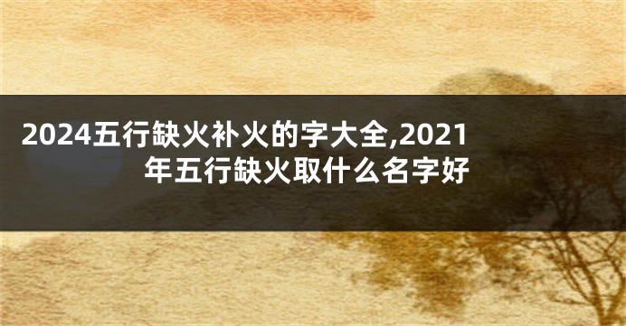 2024五行缺火补火的字大全,2021年五行缺火取什么名字好