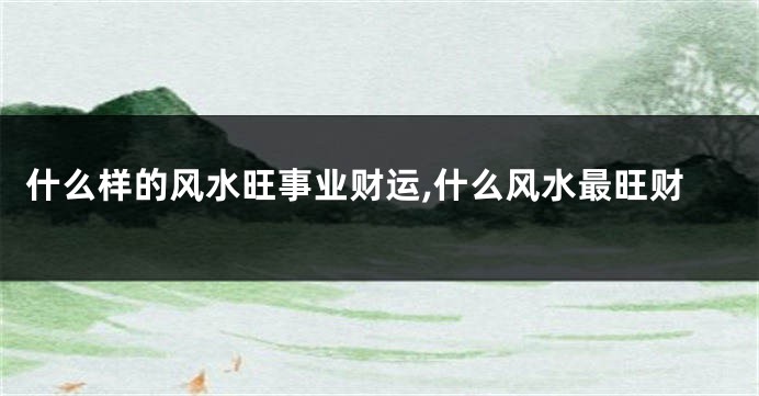 什么样的风水旺事业财运,什么风水最旺财