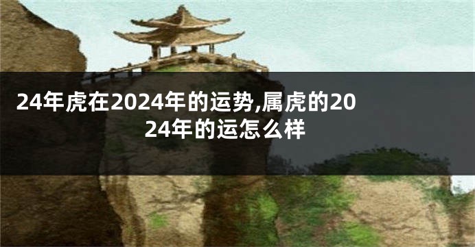 24年虎在2024年的运势,属虎的2024年的运怎么样