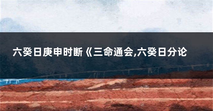 六癸日庚申时断《三命通会,六癸日分论