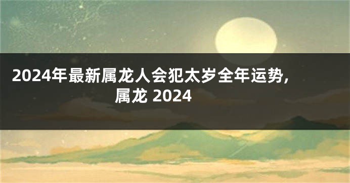 2024年最新属龙人会犯太岁全年运势,属龙 2024