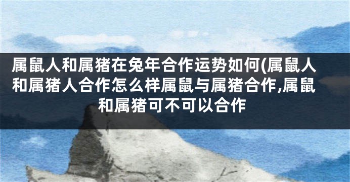 属鼠人和属猪在兔年合作运势如何(属鼠人和属猪人合作怎么样属鼠与属猪合作,属鼠和属猪可不可以合作