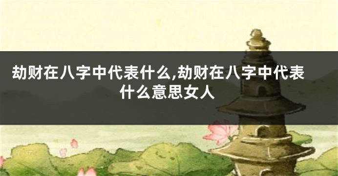 劫财在八字中代表什么,劫财在八字中代表什么意思女人