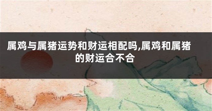 属鸡与属猪运势和财运相配吗,属鸡和属猪的财运合不合