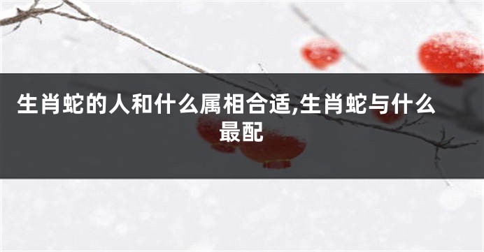 生肖蛇的人和什么属相合适,生肖蛇与什么最配