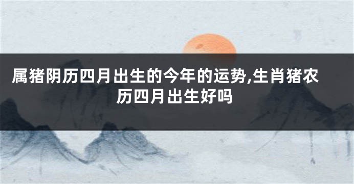 属猪阴历四月出生的今年的运势,生肖猪农历四月出生好吗