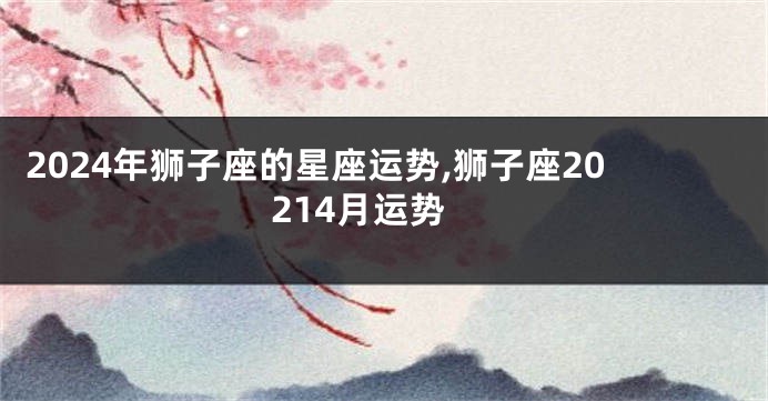 2024年狮子座的星座运势,狮子座20214月运势