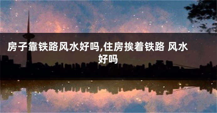 房子靠铁路风水好吗,住房挨着铁路 风水好吗