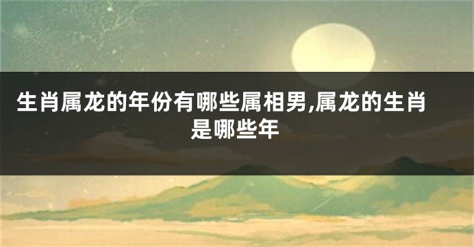 生肖属龙的年份有哪些属相男,属龙的生肖是哪些年