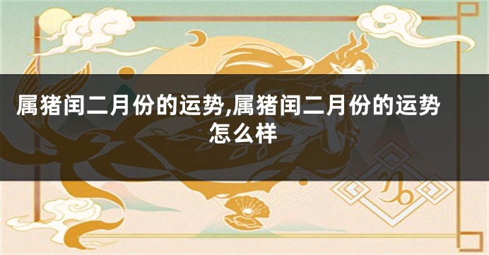 属猪闰二月份的运势,属猪闰二月份的运势怎么样