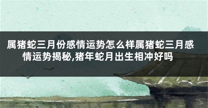 属猪蛇三月份感情运势怎么样属猪蛇三月感情运势揭秘,猪年蛇月出生相冲好吗