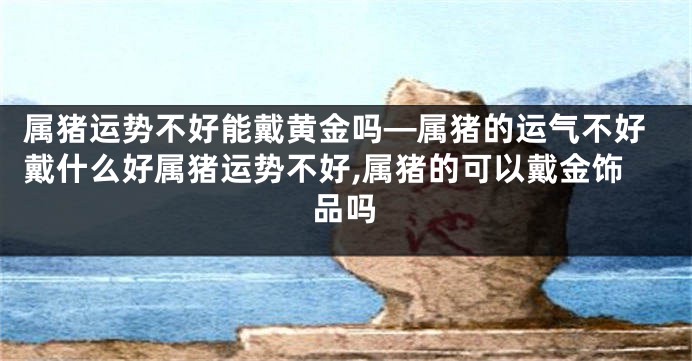 属猪运势不好能戴黄金吗—属猪的运气不好戴什么好属猪运势不好,属猪的可以戴金饰品吗
