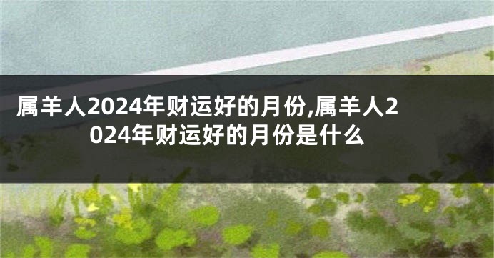 属羊人2024年财运好的月份,属羊人2024年财运好的月份是什么