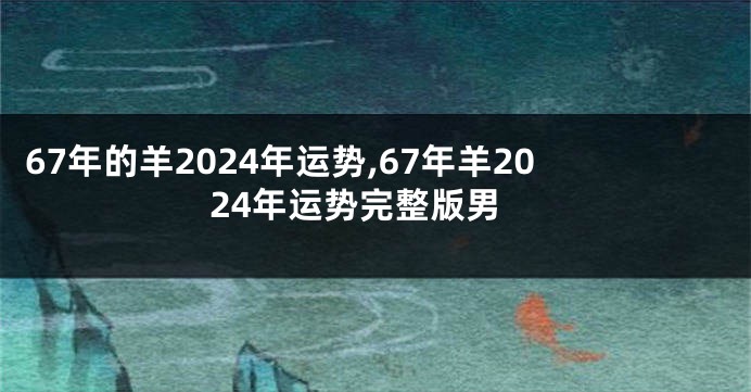 67年的羊2024年运势,67年羊2024年运势完整版男