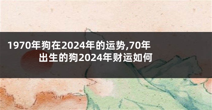 1970年狗在2024年的运势,70年出生的狗2024年财运如何