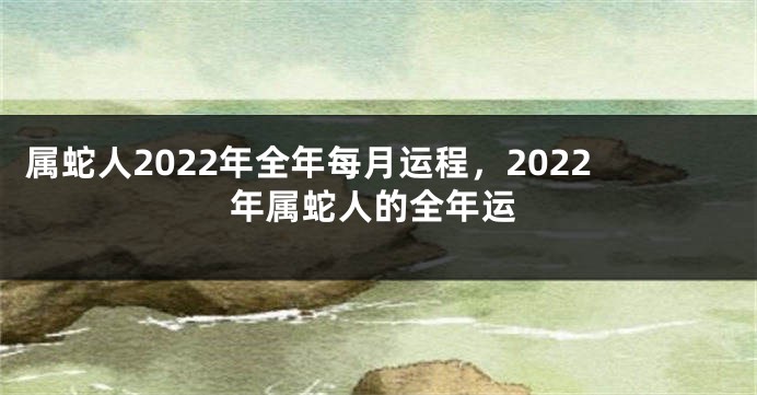 属蛇人2022年全年每月运程，2022年属蛇人的全年运
