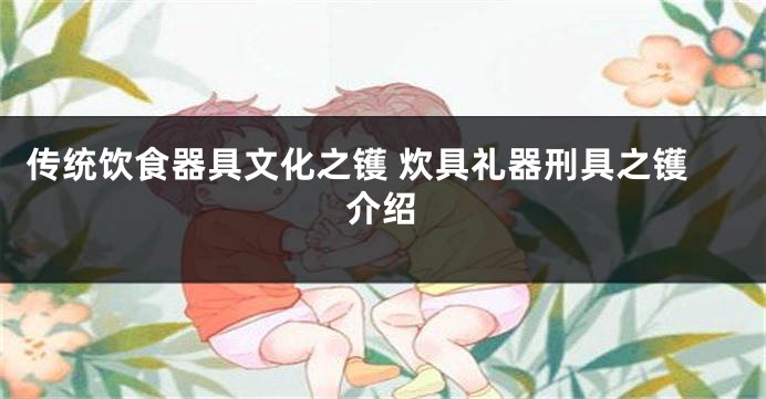 传统饮食器具文化之镬 炊具礼器刑具之镬介绍