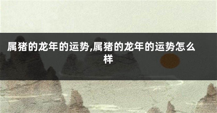 属猪的龙年的运势,属猪的龙年的运势怎么样